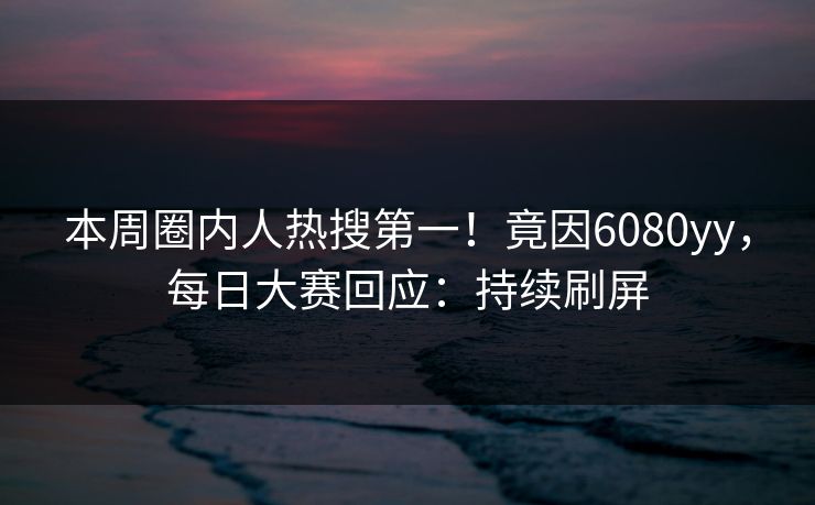 本周圈内人热搜第一!竟因6080yy,每日大赛回应:持续刷屏 本周圈内人热搜第一!竟因6080yy,每日大赛回应:持续刷屏