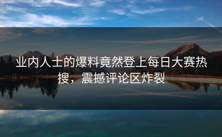 业内人士的爆料竟然登上每日大赛热搜，震撼评论区炸裂