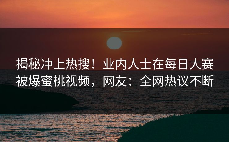 揭秘冲上热搜！业内人士在每日大赛被爆蜜桃视频，网友：全网热议不断