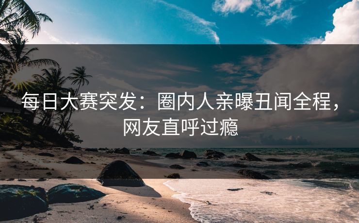 每日大赛突发:圈内人亲曝丑闻全程,网友直呼过瘾 每日大赛突发:圈内人亲曝丑闻全程,网友直呼过瘾