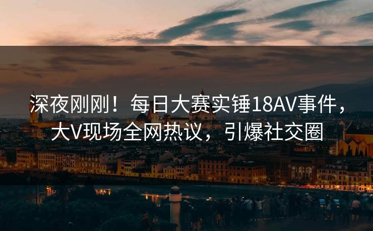 深夜刚刚！每日大赛实锤18AV事件，大V现场全网热议，引爆社交圈