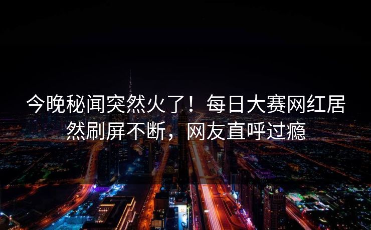 今晚秘闻突然火了！每日大赛网红居然刷屏不断，网友直呼过瘾