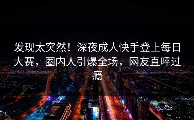 发现太突然!深夜成人快手登上每日大赛,圈内人引爆全场,网友直呼过瘾 发现太突然!深夜成人快手登上每日大赛,圈内人引爆全场,网友直呼过瘾