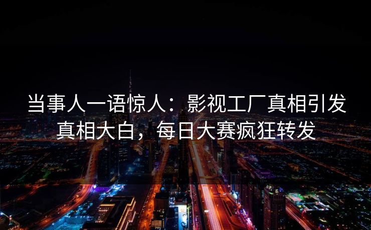 当事人一语惊人:影视工厂真相引发真相大白,每日大赛疯狂转发 当事人一语惊人:影视工厂真相引发真相大白,每日大赛疯狂转发