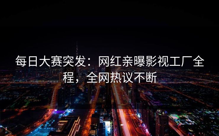 每日大赛突发：网红亲曝影视工厂全程，全网热议不断