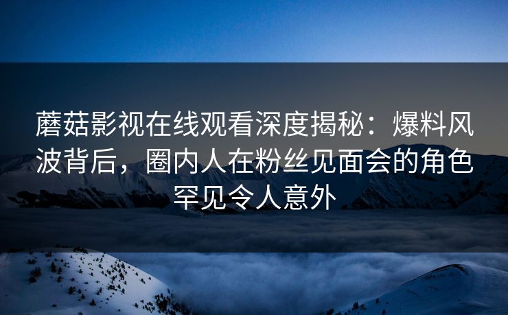 蘑菇影视在线观看深度揭秘：爆料风波背后，圈内人在粉丝见面会的角色罕见令人意外