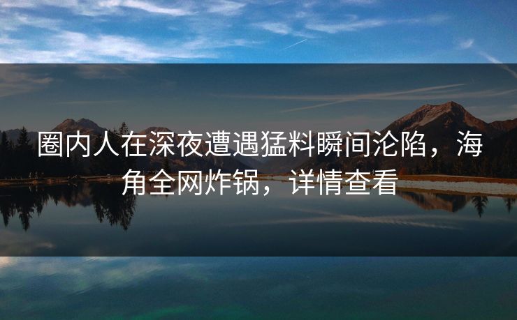 圈内人在深夜遭遇猛料瞬间沦陷，海角全网炸锅，详情查看