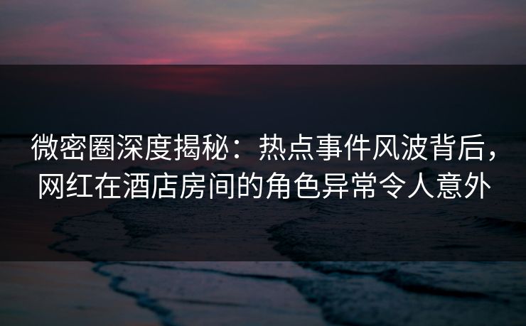 微密圈深度揭秘：热点事件风波背后，网红在酒店房间的角色异常令人意外