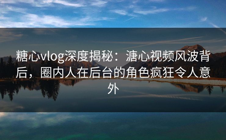糖心vlog深度揭秘：溏心视频风波背后，圈内人在后台的角色疯狂令人意外