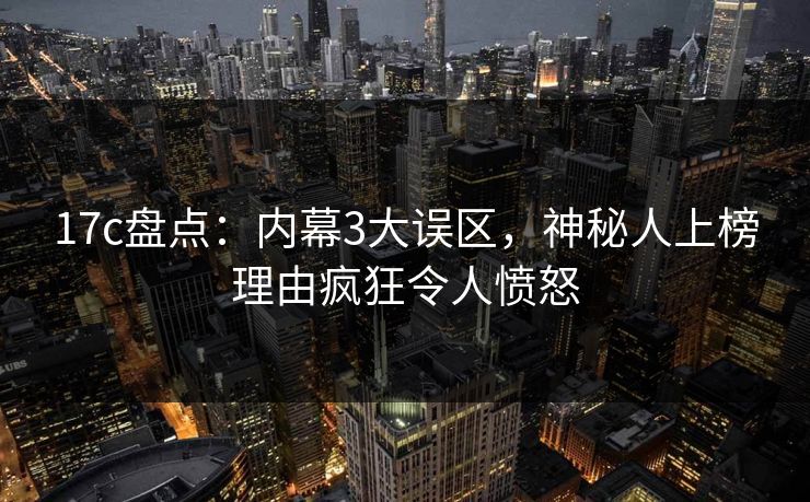 17c盘点：内幕3大误区，神秘人上榜理由疯狂令人愤怒