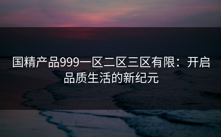 国精产品999一区二区三区有限:开启品质生活的新纪元 国精产品999一区二区三区有限:开启品质生活的新纪元