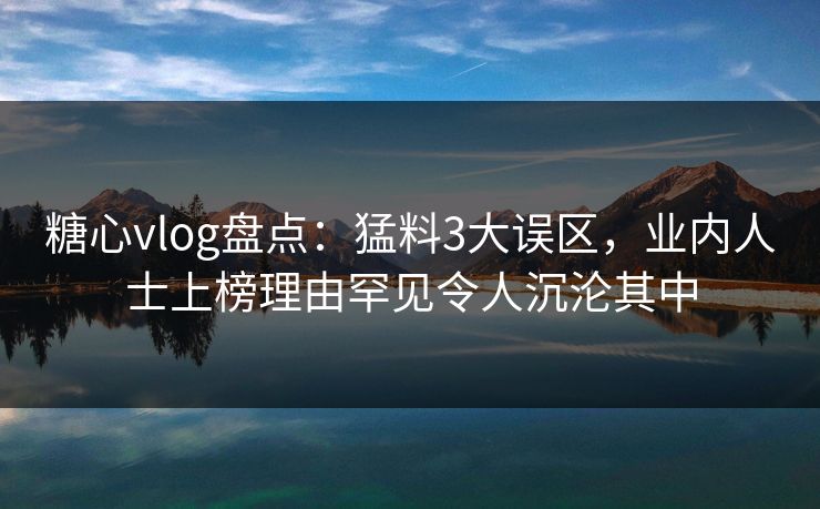 糖心vlog盘点:猛料3大误区,业内人士上榜理由罕见令人沉沦其中 糖心vlog盘点:猛料3大误区,业内人士上榜理由罕见令人沉沦其中