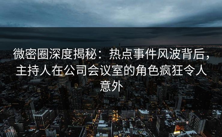 微密圈深度揭秘：热点事件风波背后，主持人在公司会议室的角色疯狂令人意外