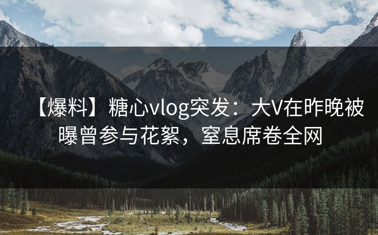 【爆料】糖心vlog突发：大V在昨晚被曝曾参与花絮，窒息席卷全网