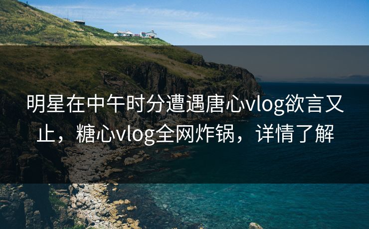 明星在中午时分遭遇唐心vlog欲言又止，糖心vlog全网炸锅，详情了解