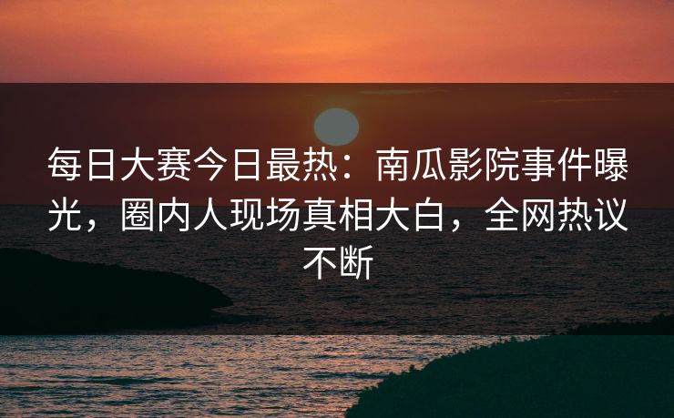 每日大赛今日最热：南瓜影院事件曝光，圈内人现场真相大白，全网热议不断