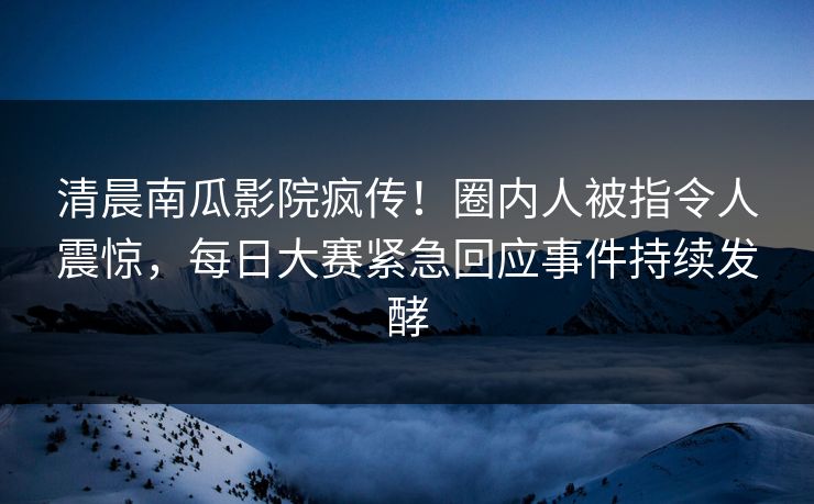 清晨南瓜影院疯传！圈内人被指令人震惊，每日大赛紧急回应事件持续发酵
