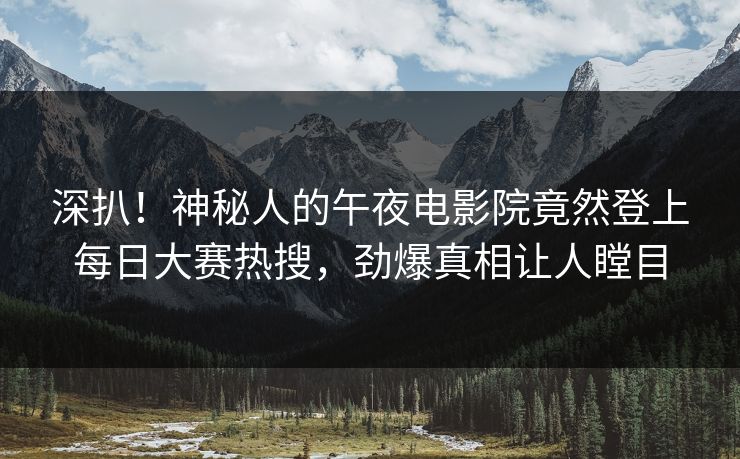 深扒！神秘人的午夜电影院竟然登上每日大赛热搜，劲爆真相让人瞠目