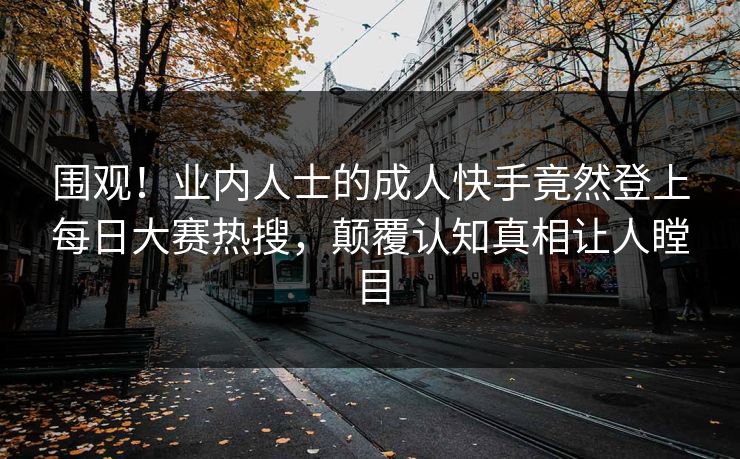 围观！业内人士的成人快手竟然登上每日大赛热搜，颠覆认知真相让人瞠目
