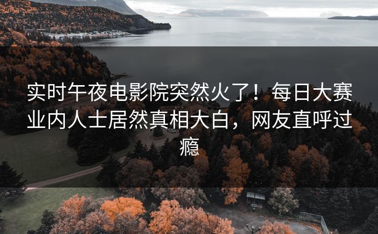 实时午夜电影院突然火了！每日大赛业内人士居然真相大白，网友直呼过瘾