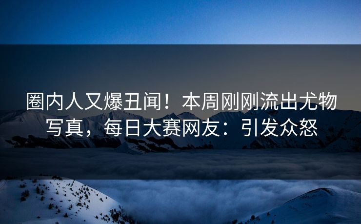 圈内人又爆丑闻！本周刚刚流出尤物写真，每日大赛网友：引发众怒