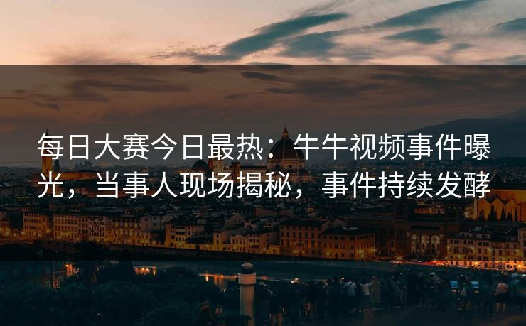 每日大赛今日最热：牛牛视频事件曝光，当事人现场揭秘，事件持续发酵
