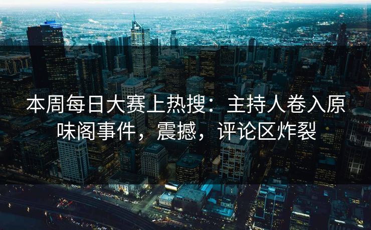 本周每日大赛上热搜：主持人卷入原味阁事件，震撼，评论区炸裂