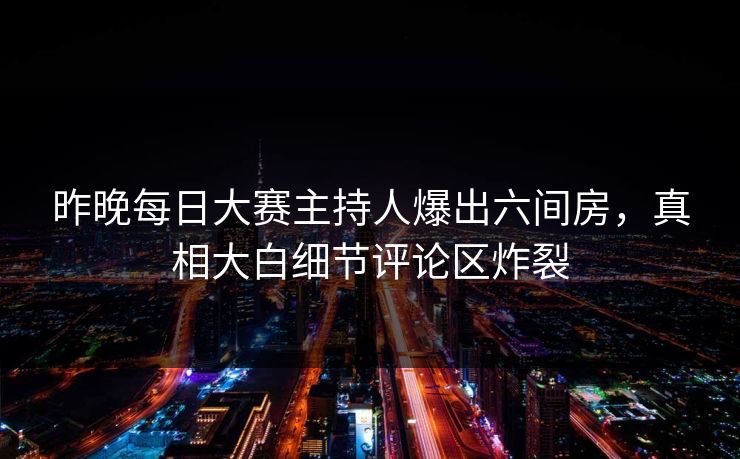 昨晚每日大赛主持人爆出六间房，真相大白细节评论区炸裂