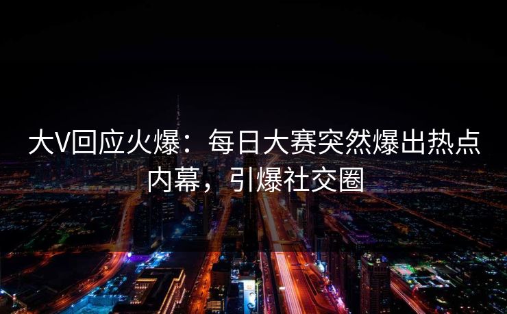 大V回应火爆：每日大赛突然爆出热点内幕，引爆社交圈