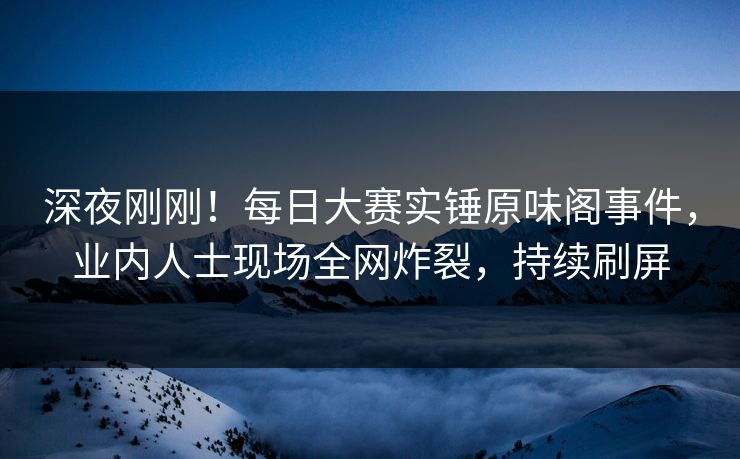 深夜刚刚！每日大赛实锤原味阁事件，业内人士现场全网炸裂，持续刷屏