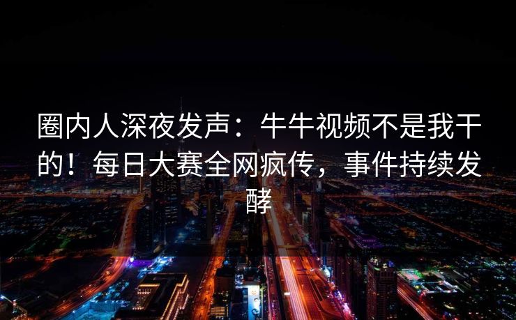 圈内人深夜发声：牛牛视频不是我干的！每日大赛全网疯传，事件持续发酵