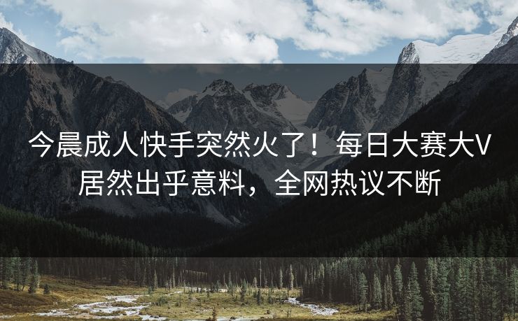 今晨成人快手突然火了！每日大赛大V居然出乎意料，全网热议不断
