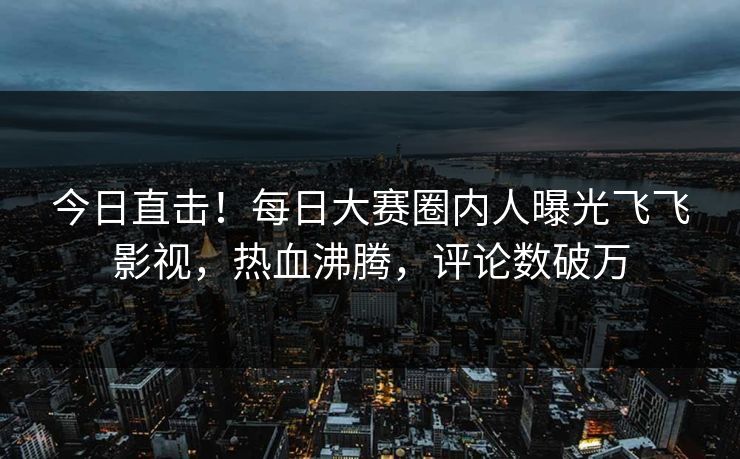 今日直击！每日大赛圈内人曝光飞飞影视，热血沸腾，评论数破万