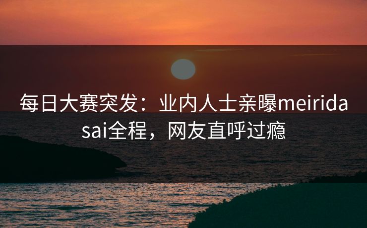 每日大赛突发：业内人士亲曝meiridasai全程，网友直呼过瘾