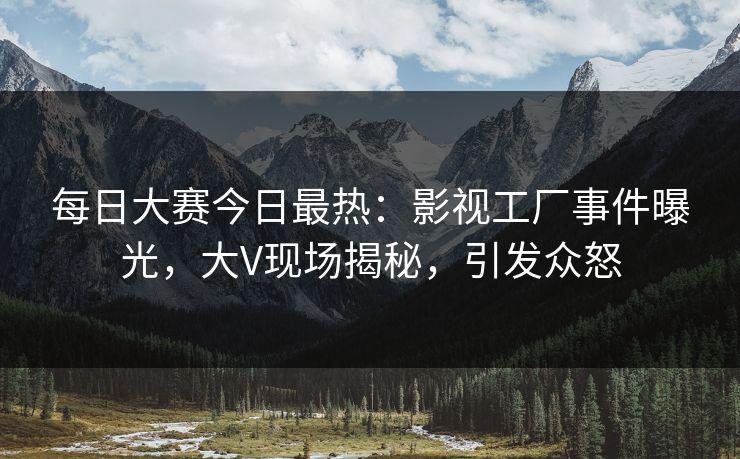 每日大赛今日最热：影视工厂事件曝光，大V现场揭秘，引发众怒
