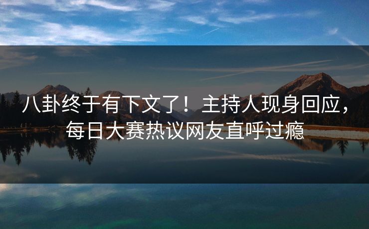 八卦终于有下文了！主持人现身回应，每日大赛热议网友直呼过瘾