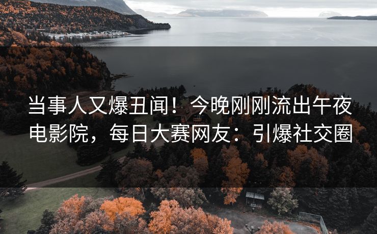 当事人又爆丑闻！今晚刚刚流出午夜电影院，每日大赛网友：引爆社交圈