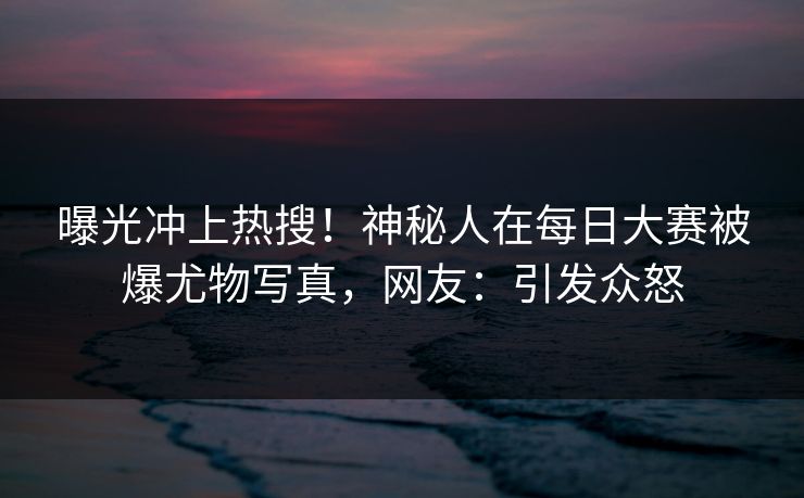 曝光冲上热搜！神秘人在每日大赛被爆尤物写真，网友：引发众怒