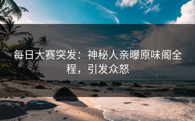 每日大赛突发：神秘人亲曝原味阁全程，引发众怒