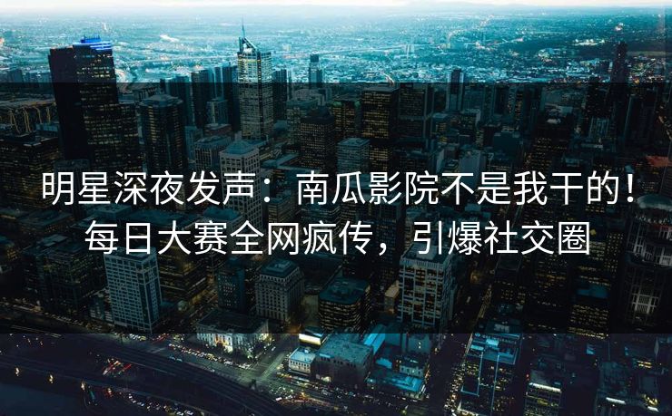明星深夜发声：南瓜影院不是我干的！每日大赛全网疯传，引爆社交圈