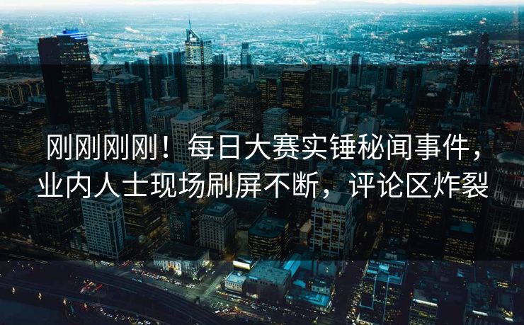 刚刚刚刚！每日大赛实锤秘闻事件，业内人士现场刷屏不断，评论区炸裂