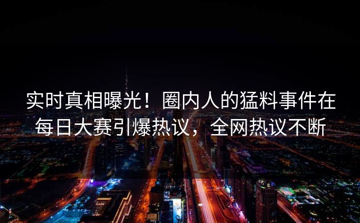 实时真相曝光！圈内人的猛料事件在每日大赛引爆热议，全网热议不断