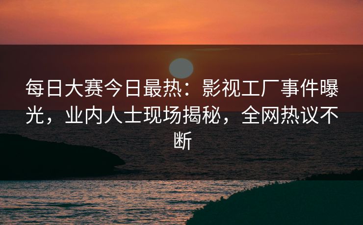 每日大赛今日最热：影视工厂事件曝光，业内人士现场揭秘，全网热议不断