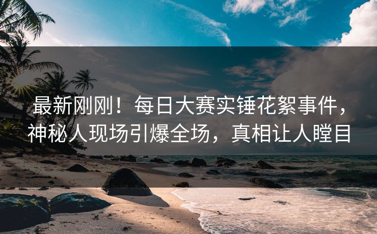 最新刚刚！每日大赛实锤花絮事件，神秘人现场引爆全场，真相让人瞠目
