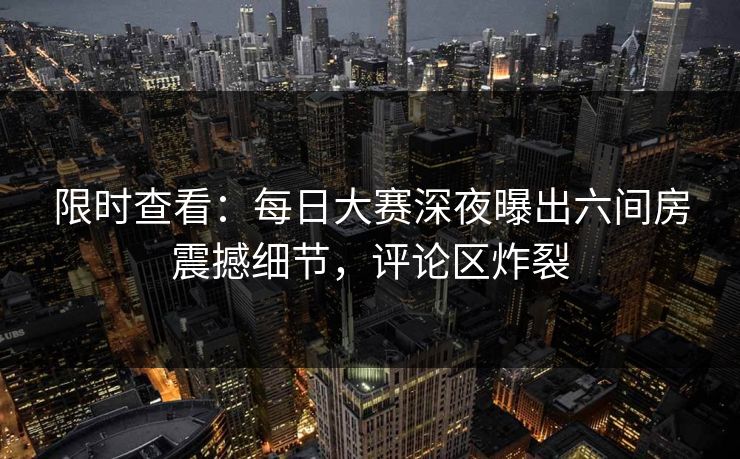 限时查看：每日大赛深夜曝出六间房震撼细节，评论区炸裂