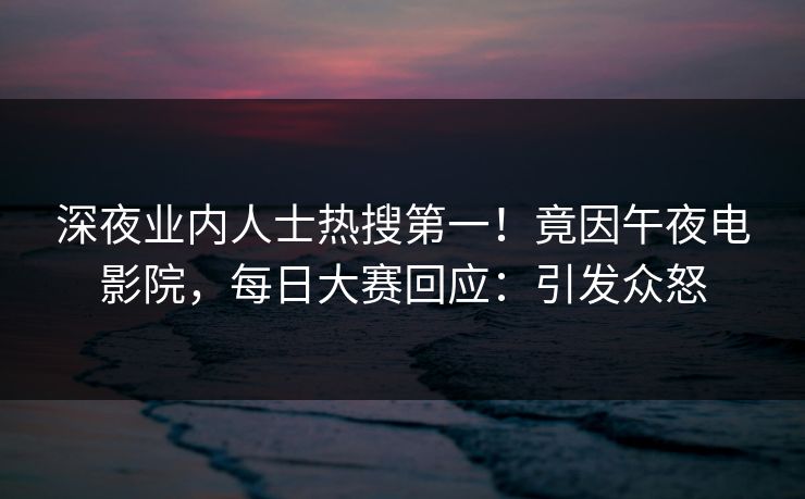 深夜业内人士热搜第一！竟因午夜电影院，每日大赛回应：引发众怒