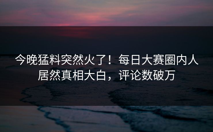 今晚猛料突然火了！每日大赛圈内人居然真相大白，评论数破万