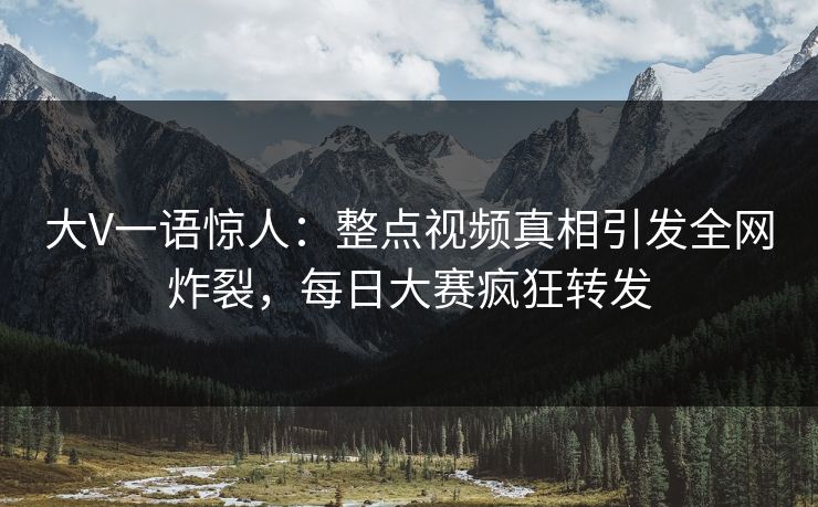 大V一语惊人：整点视频真相引发全网炸裂，每日大赛疯狂转发