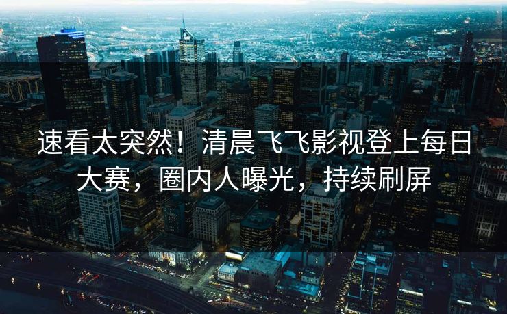 速看太突然！清晨飞飞影视登上每日大赛，圈内人曝光，持续刷屏