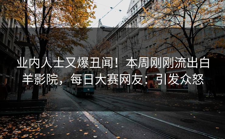 业内人士又爆丑闻！本周刚刚流出白羊影院，每日大赛网友：引发众怒